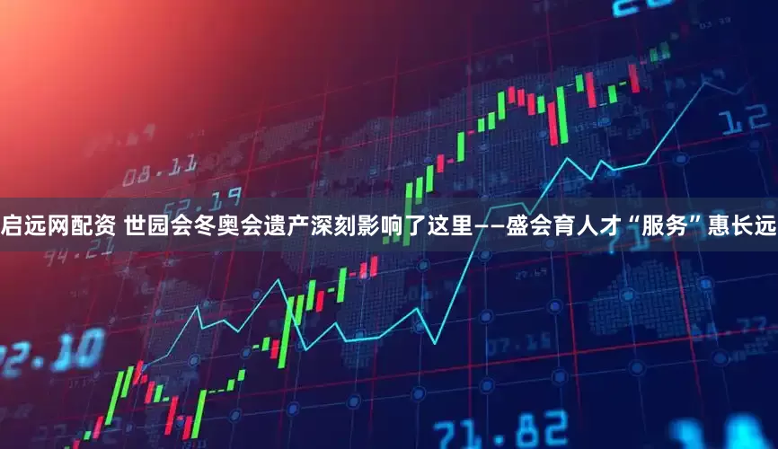 启远网配资 世园会冬奥会遗产深刻影响了这里——盛会育人才“服务”惠长远