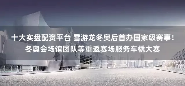 十大实盘配资平台 雪游龙冬奥后首办国家级赛事！冬奥会场馆团队等重返赛场服务车橇大赛