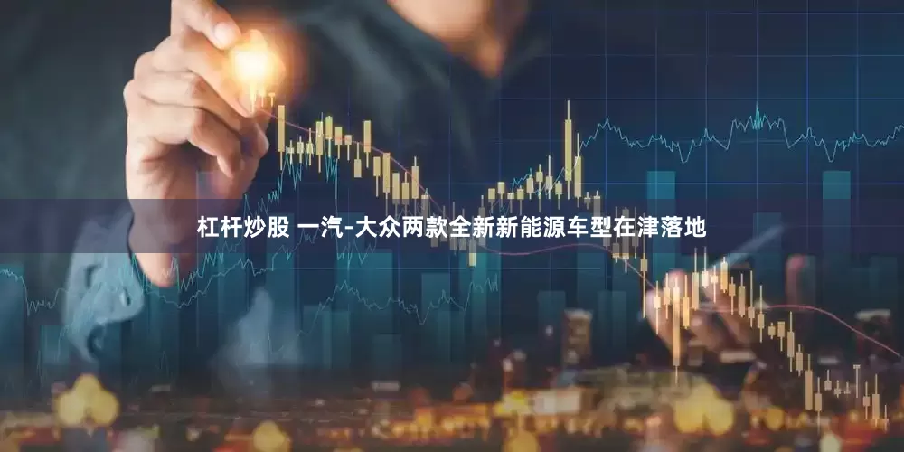 杠杆炒股 一汽-大众两款全新新能源车型在津落地