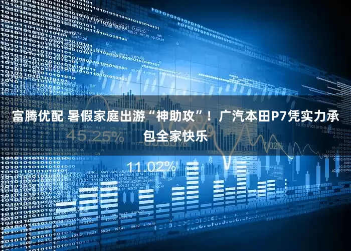 富腾优配 暑假家庭出游“神助攻”！广汽本田P7凭实力承包全家快乐