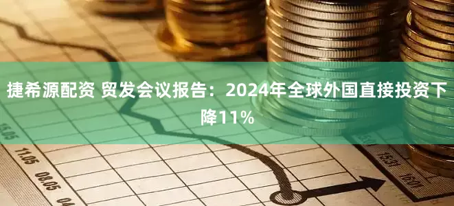 捷希源配资 贸发会议报告：2024年全球外国直接投资下降11%