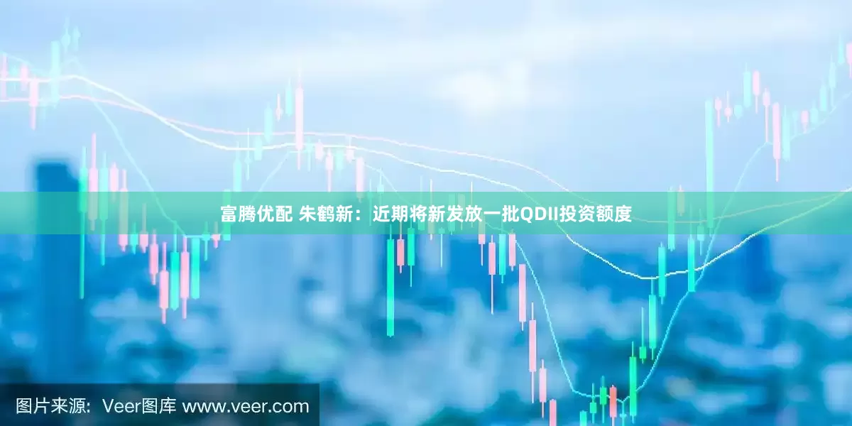 富腾优配 朱鹤新：近期将新发放一批QDII投资额度
