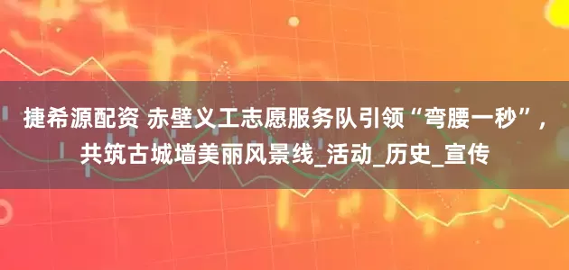 捷希源配资 赤壁义工志愿服务队引领“弯腰一秒”，共筑古城墙美丽风景线_活动_历史_宣传
