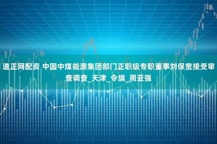 道正网配资 中国中煤能源集团部门正职级专职董事刘保宽接受审查调查_天津_令旗_周亚强