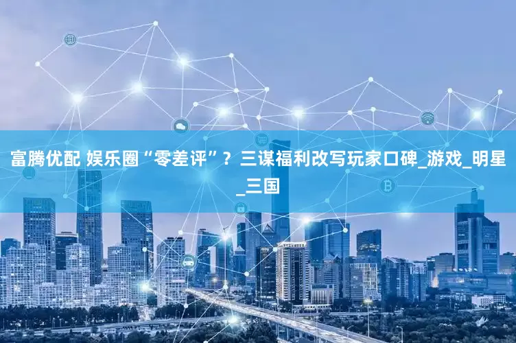 富腾优配 娱乐圈“零差评”？三谋福利改写玩家口碑_游戏_明星_三国