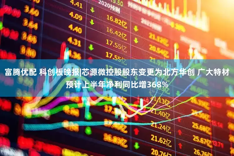 富腾优配 科创板晚报|芯源微控股股东变更为北方华创 广大特材预计上半年净利同比增368%