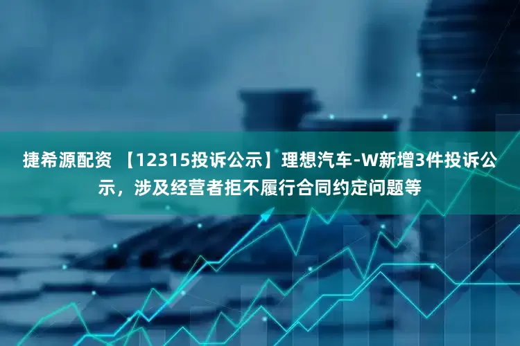 捷希源配资 【12315投诉公示】理想汽车-W新增3件投诉公示，涉及经营者拒不履行合同约定问题等
