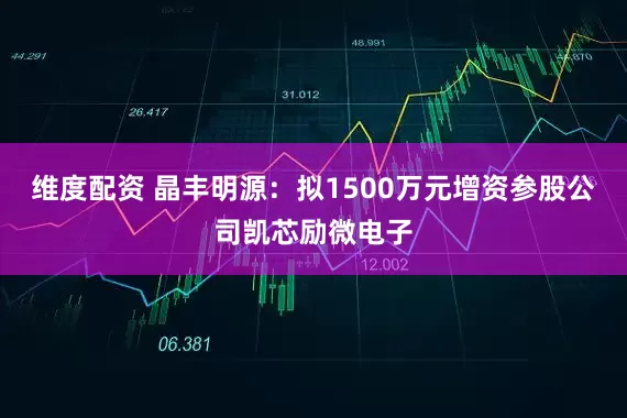 维度配资 晶丰明源：拟1500万元增资参股公司凯芯励微电子