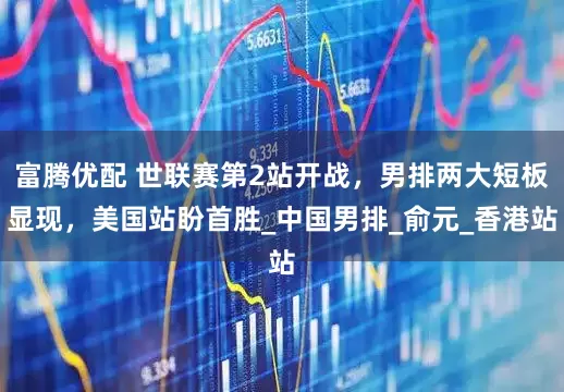 富腾优配 世联赛第2站开战，男排两大短板显现，美国站盼首胜_中国男排_俞元_香港站