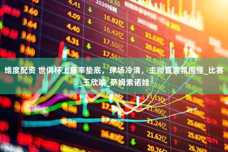 维度配资 世俱杯上座率垫底，球场冷清，主帅直言氛围怪_比赛_王欣瑜_萨姆索诺娃