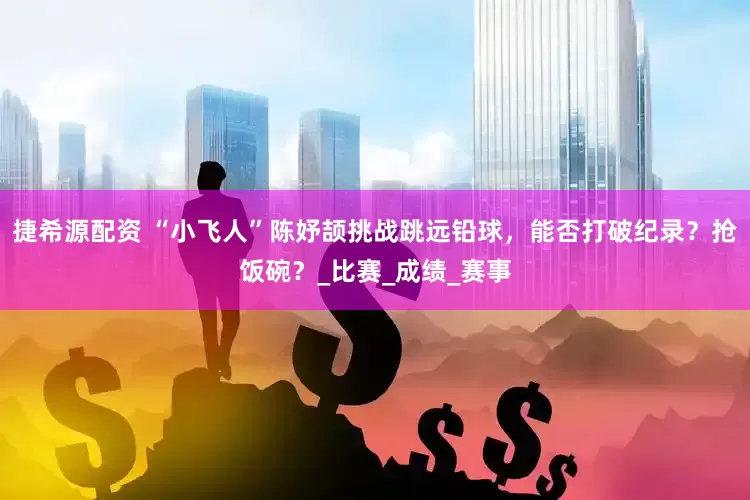 捷希源配资 “小飞人”陈妤颉挑战跳远铅球，能否打破纪录？抢饭碗？_比赛_成绩_赛事