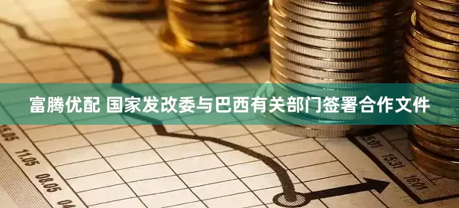 富腾优配 国家发改委与巴西有关部门签署合作文件