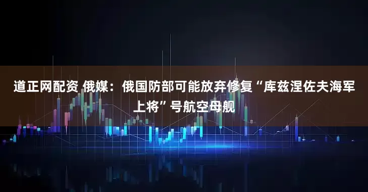 道正网配资 俄媒：俄国防部可能放弃修复“库兹涅佐夫海军上将”号航空母舰