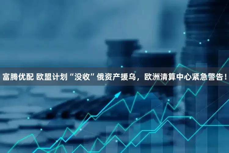 富腾优配 欧盟计划“没收”俄资产援乌，欧洲清算中心紧急警告！
