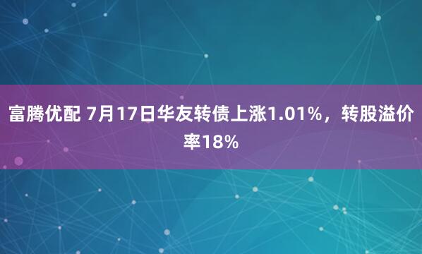 富腾优配 7月17日华友转债上涨1.01%，转股溢价率18%