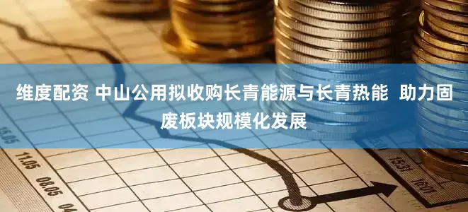 维度配资 中山公用拟收购长青能源与长青热能  助力固废板块规模化发展