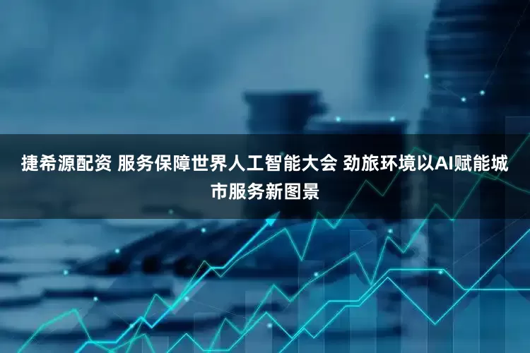 捷希源配资 服务保障世界人工智能大会 劲旅环境以AI赋能城市服务新图景