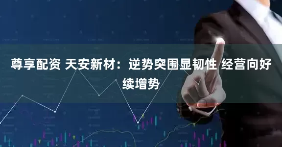尊享配资 天安新材：逆势突围显韧性 经营向好续增势