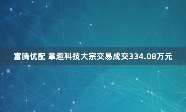 富腾优配 掌趣科技大宗交易成交334.08万元