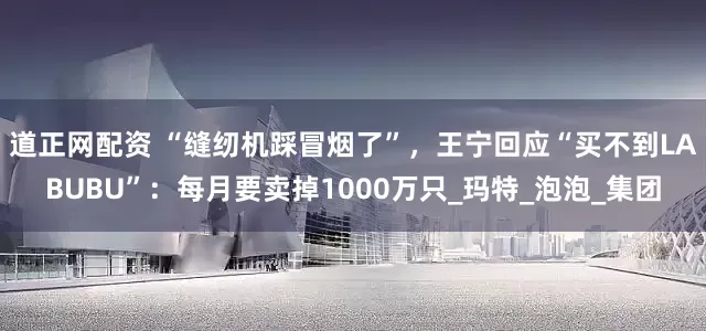 道正网配资 “缝纫机踩冒烟了”，王宁回应“买不到LABUBU”：每月要卖掉1000万只_玛特_泡泡_集团